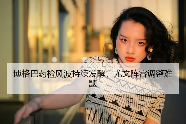 博格巴药检风波持续发酵，尤文阵容调整难题
